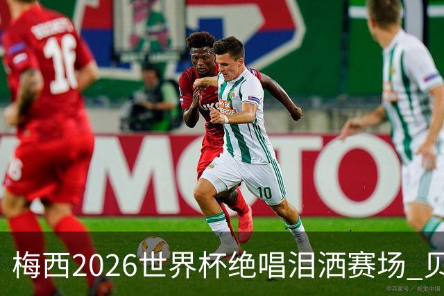 梅西2026世界杯绝唱泪洒赛场 贝利惋惜老马反应截然不同